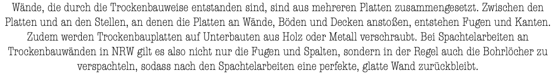 Wände, die durch die Trockenbauweise entstanden sind, sind aus mehreren Platten zusammengesetzt. Zwischen den Platten und an den Stellen, an denen die Platten an Wände, Böden und Decken anstoßen, entstehen Fugen und Kanten. Zudem werden Trockenbauplatten auf Unterbauten aus Holz oder Metall verschraubt. Bei Spachtelarbeiten an Trockenbauwänden in NRW gilt es also nicht nur die Fugen und Spalten, sondern in der Regel auch die Bohrlöcher zu verspachteln, sodass nach den Spachtelarbeiten eine perfekte, glatte Wand zurückbleibt.